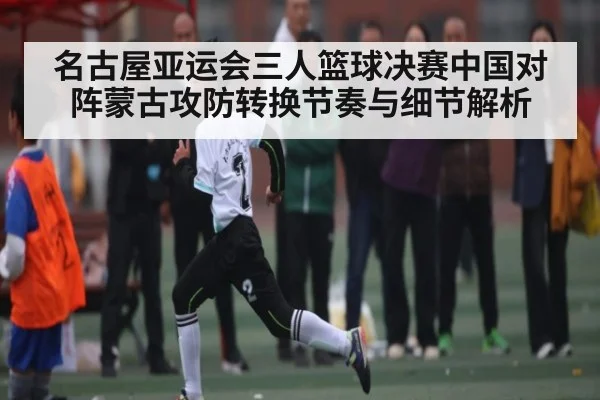 名古屋亚运会三人篮球决赛中国对阵蒙古攻防转换节奏与细节解析