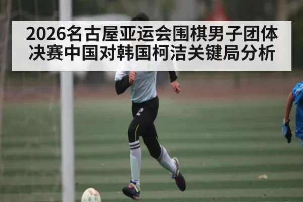 2026名古屋亚运会围棋男子团体决赛中国对韩国柯洁关键局分析