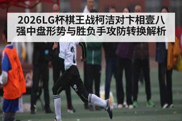 2026LG杯棋王战柯洁对卞相壹八强中盘形势与胜负手攻防转换解析