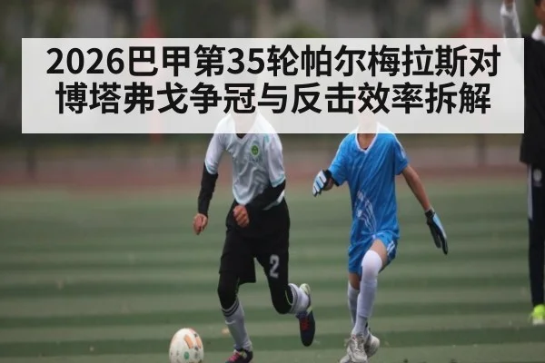 2026巴甲第35轮帕尔梅拉斯对博塔弗戈争冠与反击效率拆解